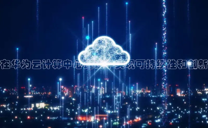 金年会哇咔哇咔文化在华为云计算中心建设中实现可持续性和创新